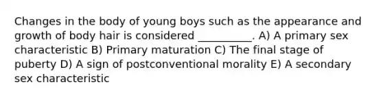 Changes in the body of young boys such as the appearance and growth of body hair is considered __________. A) A primary sex characteristic B) Primary maturation C) The final stage of puberty D) A sign of postconventional morality E) A secondary sex characteristic