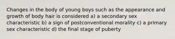 Changes in the body of young boys such as the appearance and growth of body hair is considered a) a secondary sex characteristic b) a sign of postconventional morality c) a primary sex characteristic d) the final stage of puberty