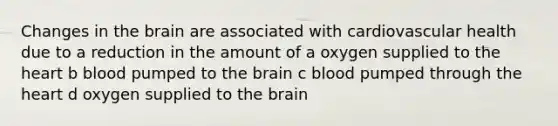 Changes in the brain are associated with cardiovascular health due to a reduction in the amount of a oxygen supplied to the heart b blood pumped to the brain c blood pumped through the heart d oxygen supplied to the brain