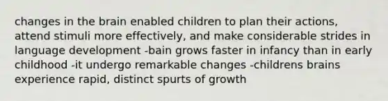 changes in the brain enabled children to plan their actions, attend stimuli more effectively, and make considerable strides in language development -bain grows faster in infancy than in early childhood -it undergo remarkable changes -childrens brains experience rapid, distinct spurts of growth ​