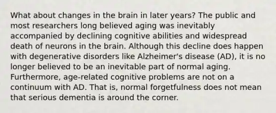 What about changes in the brain in later years? The public and most researchers long believed aging was inevitably accompanied by declining cognitive abilities and widespread death of neurons in the brain. Although this decline does happen with degenerative disorders like Alzheimer's disease (AD), it is no longer believed to be an inevitable part of normal aging. Furthermore, age-related cognitive problems are not on a continuum with AD. That is, normal forgetfulness does not mean that serious dementia is around the corner.