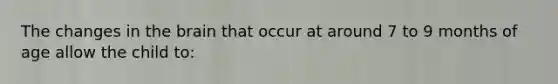 The changes in the brain that occur at around 7 to 9 months of age allow the child to: