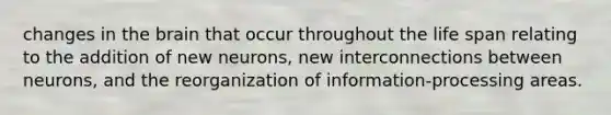 changes in the brain that occur throughout the life span relating to the addition of new neurons, new interconnections between neurons, and the reorganization of information-processing areas.