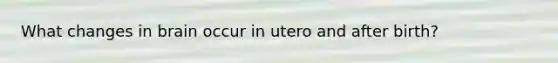 What changes in brain occur in utero and after birth?