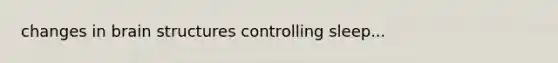 changes in brain structures controlling sleep...