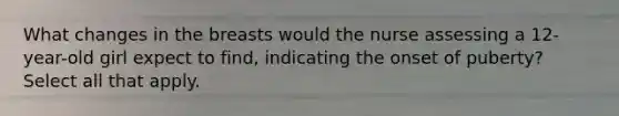 What changes in the breasts would the nurse assessing a 12-year-old girl expect to find, indicating the onset of puberty? Select all that apply.