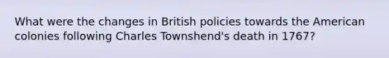 What were the changes in British policies towards the American colonies following Charles Townshend's death in 1767?