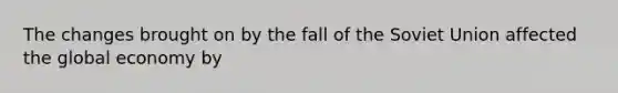 The changes brought on by the fall of the Soviet Union affected the global economy by