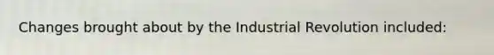 Changes brought about by the Industrial Revolution included: