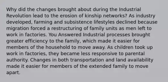 Why did the changes brought about during the Industrial Revolution lead to the erosion of kinship networks? As industry developed, farming and subsistence lifestyles declined because migration forced a restructuring of family units as men left to work in factories. You Answered Industrial processes brought greater efficiency to the family, which made it easier for members of the household to move away. As children took up work in factories, they became less responsive to parental authority. Changes in both transportation and land availability made it easier for members of the extended family to move apart.