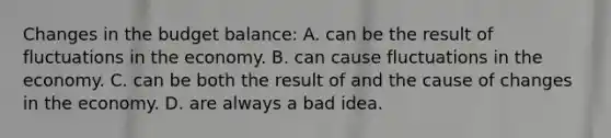 Changes in the budget balance: A. can be the result of fluctuations in the economy. B. can cause fluctuations in the economy. C. can be both the result of and the cause of changes in the economy. D. are always a bad idea.