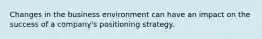 Changes in the business environment can have an impact on the success of a company's positioning strategy.