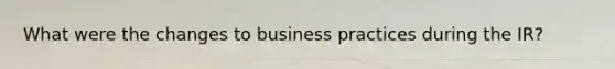 What were the changes to business practices during the IR?