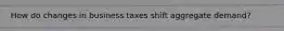 How do changes in business taxes shift aggregate demand?