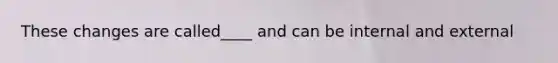 These changes are called____ and can be internal and external