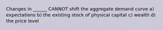 Changes in ______ CANNOT shift the aggregate demand curve a) expectations b) the existing stock of physical capital c) wealth d) the price level