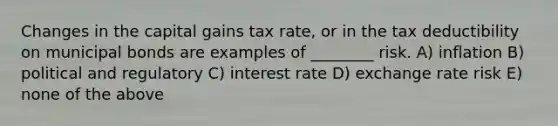 Changes in the capital gains tax rate, or in the tax deductibility on municipal bonds are examples of ________ risk. A) inflation B) political and regulatory C) interest rate D) exchange rate risk E) none of the above