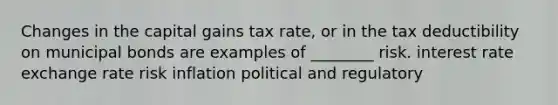 Changes in the capital gains tax rate, or in the tax deductibility on municipal bonds are examples of ________ risk. interest rate exchange rate risk inflation political and regulatory