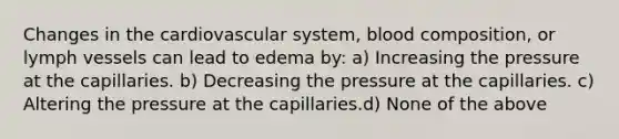 Changes in the cardiovascular system, blood composition, or lymph vessels can lead to edema by: a) Increasing the pressure at the capillaries. b) Decreasing the pressure at the capillaries. c) Altering the pressure at the capillaries.d) None of the above