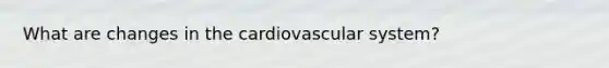 What are changes in the cardiovascular system?