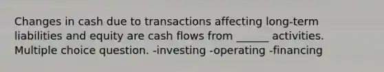 Changes in cash due to transactions affecting long-term liabilities and equity are cash flows from ______ activities. Multiple choice question. -investing -operating -financing