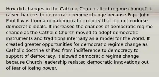 How did changes in the Catholic Church affect regime change? It raised barriers to democratic regime change because Pope John Paul II was from a non-democratic country that did not endorse democratic ideals. It increased the chances of democratic regime change as the Catholic Church moved to adopt democratic instruments and traditions internally as a model for the world. It created greater opportunities for democratic regime change as Catholic doctrine shifted from indifference to democracy to support of democracy. It slowed democratic regime change because Church leadership resisted democratic innovations out of fear of losing power.