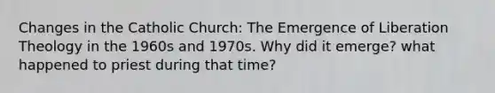 Changes in the Catholic Church: The Emergence of Liberation Theology in the 1960s and 1970s. Why did it emerge? what happened to priest during that time?