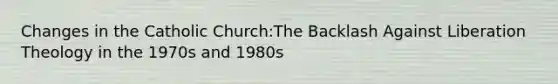 Changes in the Catholic Church:The Backlash Against Liberation Theology in the 1970s and 1980s