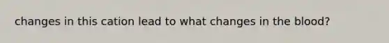 changes in this cation lead to what changes in the blood?