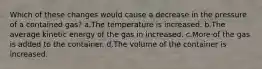 Which of these changes would cause a decrease in the pressure of a contained gas? a.The temperature is increased. b.The average kinetic energy of the gas in increased. c.More of the gas is added to the container. d.The volume of the container is increased.