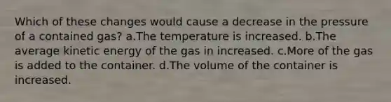 Which of these changes would cause a decrease in the pressure of a contained gas? a.The temperature is increased. b.The average kinetic energy of the gas in increased. c.More of the gas is added to the container. d.The volume of the container is increased.