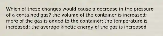 Which of these changes would cause a decrease in the pressure of a contained gas? the volume of the container is increased; more of the gas is added to the container; the temperature is increased; the average kinetic energy of the gas is increased