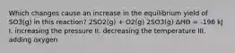 Which changes cause an increase in the equilibrium yield of SO3(g) in this reaction? 2SO2(g) + O2(g) 2SO3(g) ΔHӨ = -196 kJ I. increasing the pressure II. decreasing the temperature III. adding oxygen