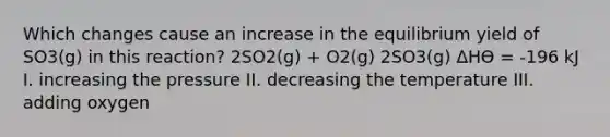 Which changes cause an increase in the equilibrium yield of SO3(g) in this reaction? 2SO2(g) + O2(g) 2SO3(g) ΔHӨ = -196 kJ I. increasing the pressure II. decreasing the temperature III. adding oxygen