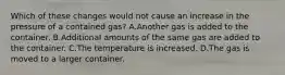 Which of these changes would not cause an increase in the pressure of a contained gas? A.Another gas is added to the container. B.Additional amounts of the same gas are added to the container. C.The temperature is increased. D.The gas is moved to a larger container.