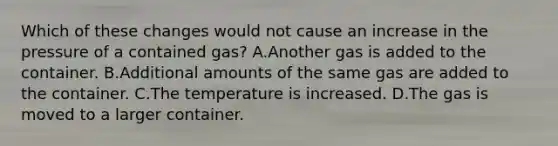 Which of these changes would not cause an increase in the pressure of a contained gas? A.Another gas is added to the container. B.Additional amounts of the same gas are added to the container. C.The temperature is increased. D.The gas is moved to a larger container.