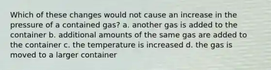 Which of these changes would not cause an increase in the pressure of a contained gas? a. another gas is added to the container b. additional amounts of the same gas are added to the container c. the temperature is increased d. the gas is moved to a larger container