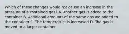 Which of these changes would not cause an increase in the pressure of a contained gas? A. Another gas is added to the container B. Additional amounts of the same gas are added to the container C. The temperature is increased D. The gas is moved to a larger container