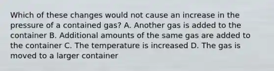 Which of these changes would not cause an increase in the pressure of a contained gas? A. Another gas is added to the container B. Additional amounts of the same gas are added to the container C. The temperature is increased D. The gas is moved to a larger container