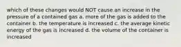 which of these changes would NOT cause an increase in the pressure of a contained gas a. more of the gas is added to the container b. the temperature is increased c. the average kinetic energy of the gas is increased d. the volume of the container is increased