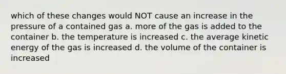 which of these changes would NOT cause an increase in the pressure of a contained gas a. more of the gas is added to the container b. the temperature is increased c. the average kinetic energy of the gas is increased d. the volume of the container is increased