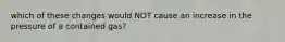 which of these changes would NOT cause an increase in the pressure of a contained gas?