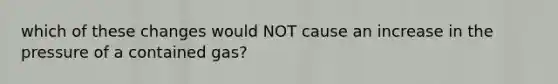 which of these changes would NOT cause an increase in the pressure of a contained gas?