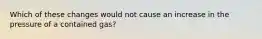 Which of these changes would not cause an increase in the pressure of a contained gas?