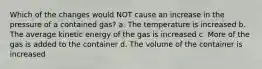 Which of the changes would NOT cause an increase in the pressure of a contained gas? a. The temperature is increased b. The average kinetic energy of the gas is increased c. More of the gas is added to the container d. The volume of the container is increased