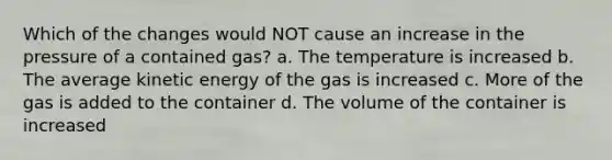 Which of the changes would NOT cause an increase in the pressure of a contained gas? a. The temperature is increased b. The average kinetic energy of the gas is increased c. More of the gas is added to the container d. The volume of the container is increased