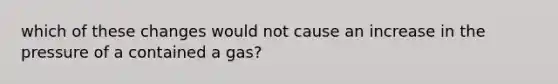 which of these changes would not cause an increase in the pressure of a contained a gas?