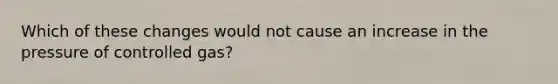 Which of these changes would not cause an increase in the pressure of controlled gas?