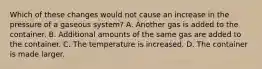 Which of these changes would not cause an increase in the pressure of a gaseous system? A. Another gas is added to the container. B. Additional amounts of the same gas are added to the container. C. The temperature is increased. D. The container is made larger.