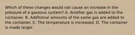 Which of these changes would not cause an increase in the pressure of a gaseous system? A. Another gas is added to the container. B. Additional amounts of the same gas are added to the container. C. The temperature is increased. D. The container is made larger.